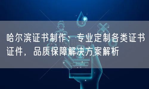 哈尔滨证书制作：专业定制各类证书证件，品质保障解决方案解析